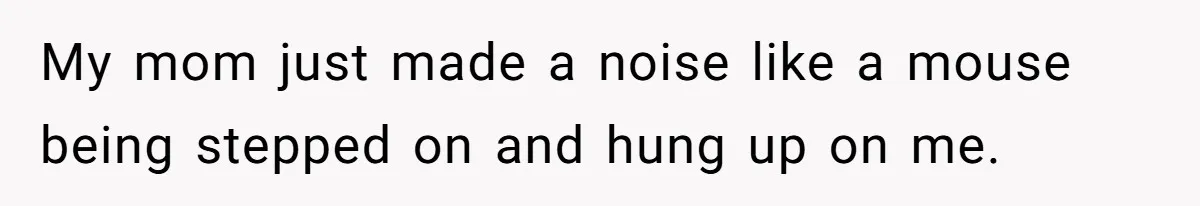 My mom just made a noise like a mouse being stepped on and hung up on me.