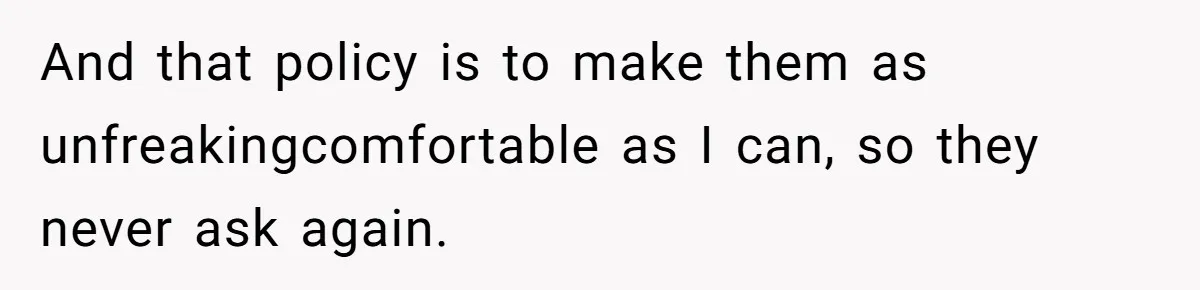 And that policy is to make them as unfreakingcomfortable as I can, so they never ask again.