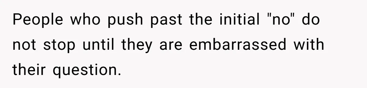 People who push past the initial "no" do not stop until they are embarrassed with their question.