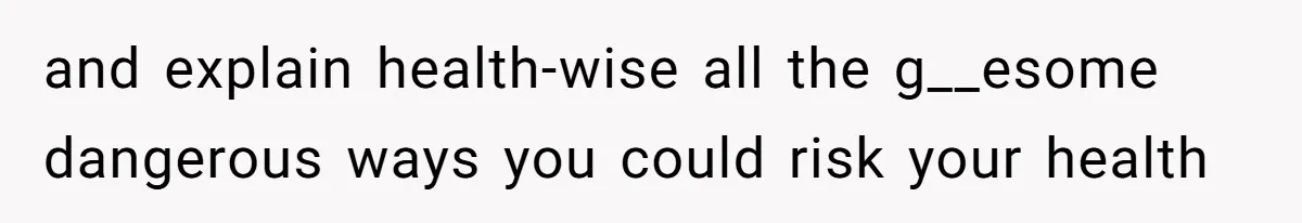 and explain health-wise all the g__esome dangerous ways you could risk your health
