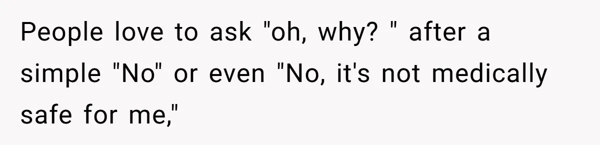 People love to ask "oh, why? " after a simple "No" or even "No, it's not medically safe for me,"