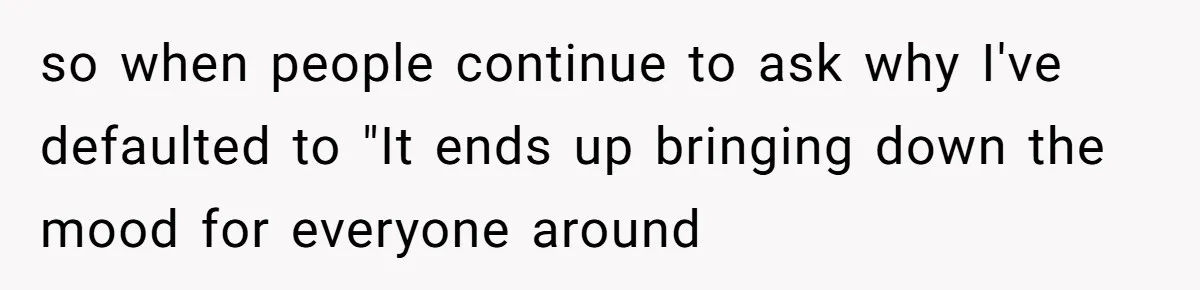 so when people continue to ask why I've defaulted to "It ends up bringing down the mood for everyone around