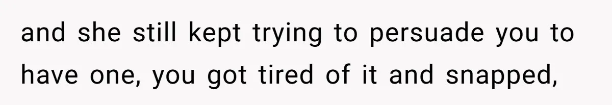 and she still kept trying to persuade you to have one, you got tired of it and snapped,