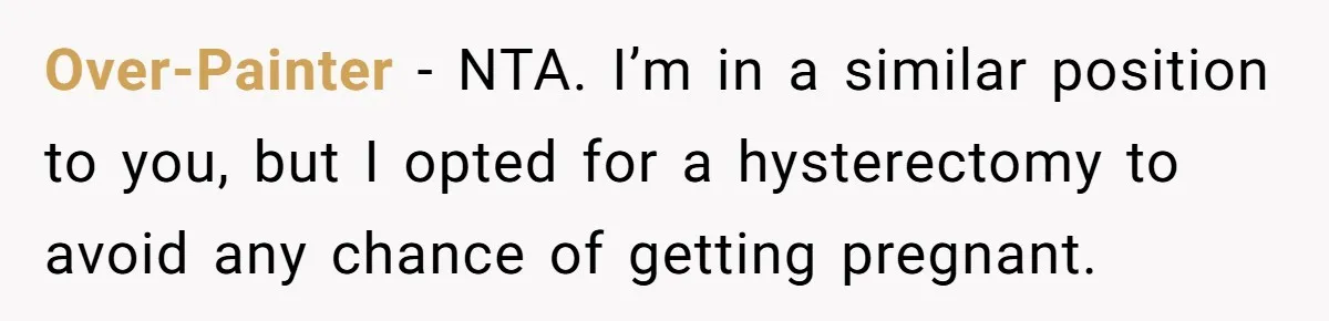 Over-Painter − NTA. I’m in a similar position to you, but I opted for a hysterectomy to avoid any chance of getting pregnant.