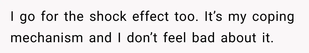 I go for the shock effect too. It’s my coping mechanism and I don’t feel bad about it.
