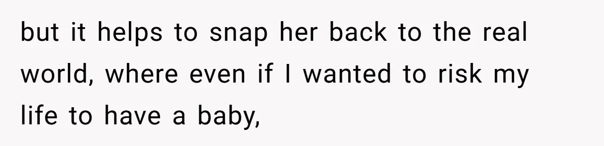 but it helps to snap her back to the real world, where even if I wanted to risk my life to have a baby,
