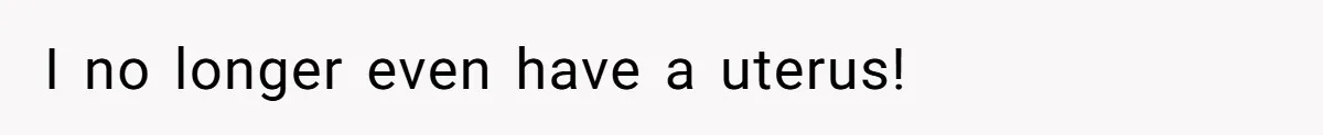 I no longer even have a uterus!