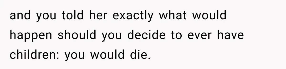 and you told her exactly what would happen should you decide to ever have children: you would die.