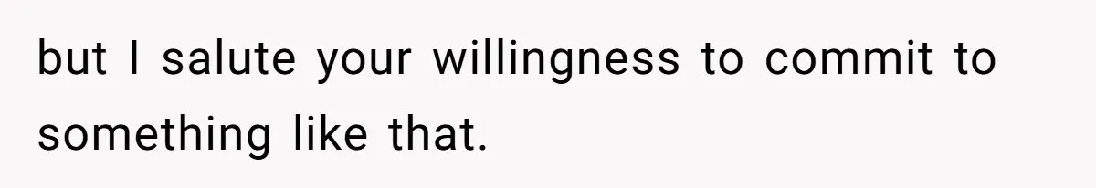 but I salute your willingness to commit to something like that.