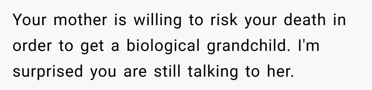 Your mother is willing to risk your death in order to get a biological grandchild. I'm surprised you are still talking to her.