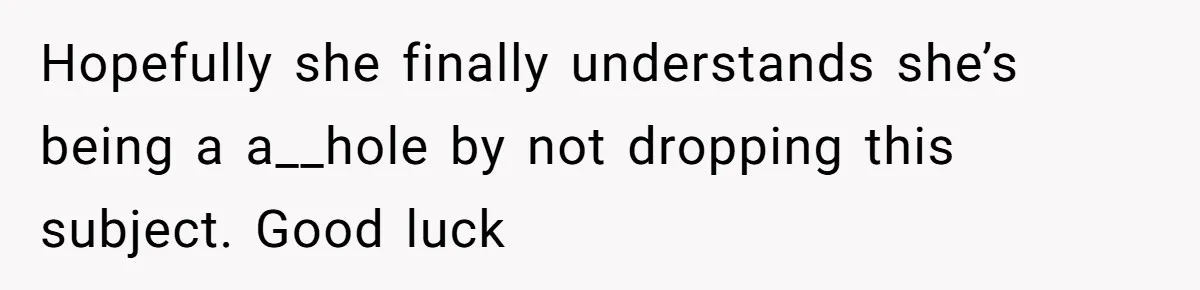 Hopefully she finally understands she’s being a a__hole by not dropping this subject. Good luck