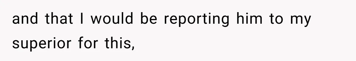 and that I would be reporting him to my superior for this,
