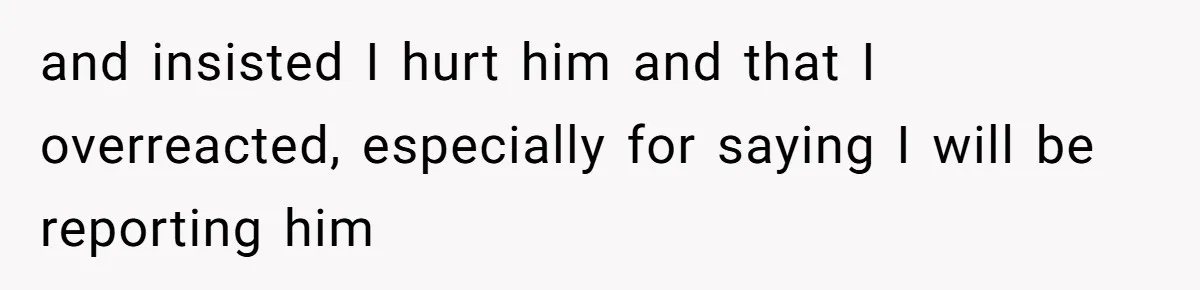 and insisted I hurt him and that I overreacted, especially for saying I will be reporting him