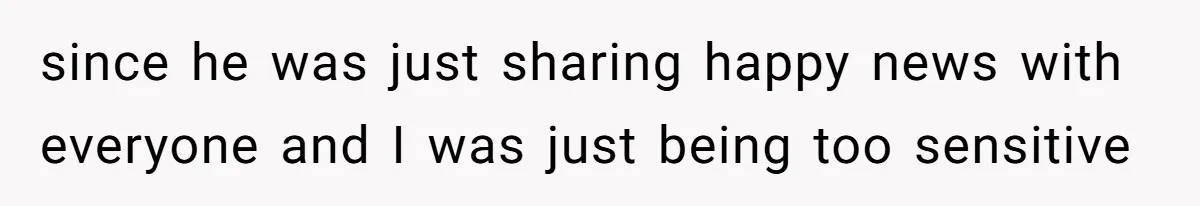 since he was just sharing happy news with everyone and I was just being too sensitive