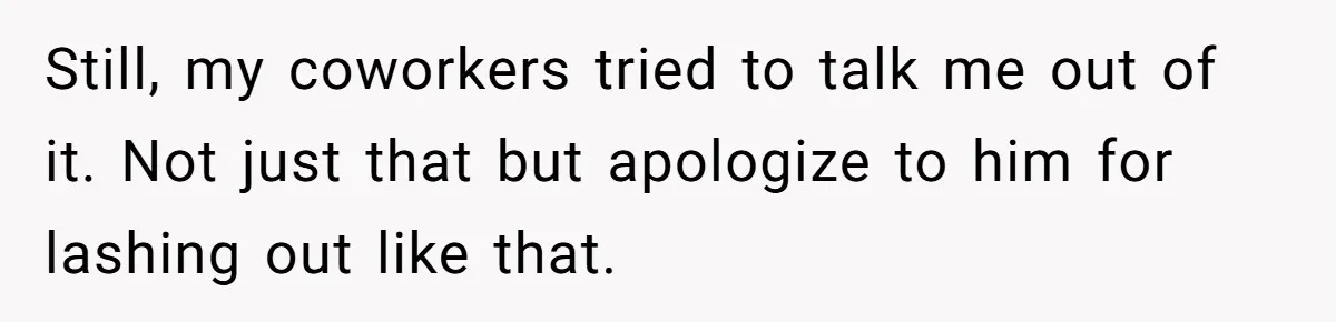 Still, my coworkers tried to talk me out of it. Not just that but apologize to him for lashing out like that.