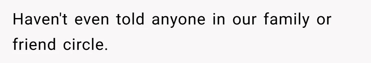 Haven't even told anyone in our family or friend circle.