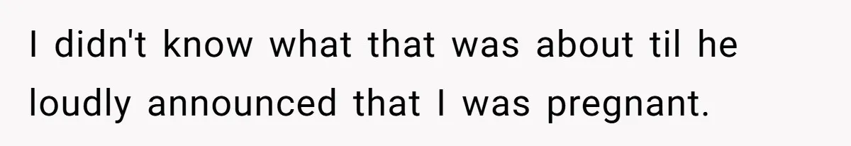 I didn't know what that was about til he loudly announced that I was pregnant.