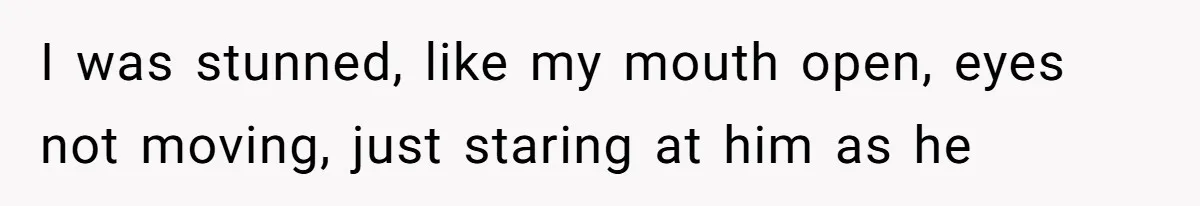 I was stunned, like my mouth open, eyes not moving, just staring at him as he