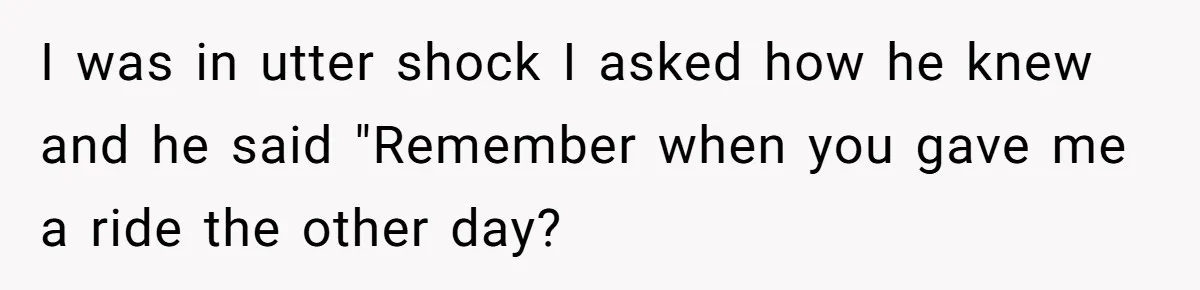 I was in utter shock I asked how he knew and he said "Remember when you gave me a ride the other day?