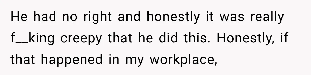 He had no right and honestly it was really f__king creepy that he did this. Honestly, if that happened in my workplace,