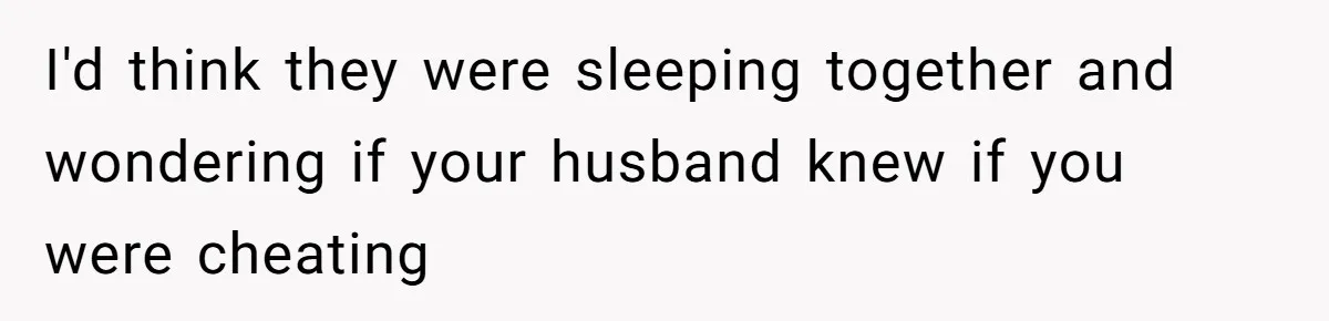 I'd think they were sleeping together and wondering if your husband knew if you were cheating