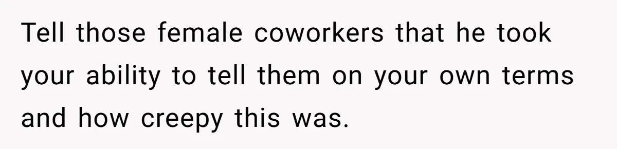 Tell those female coworkers that he took your ability to tell them on your own terms and how creepy this was.