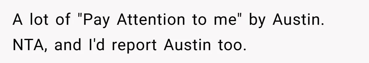 A lot of "Pay Attention to me" by Austin. NTA, and I'd report Austin too.