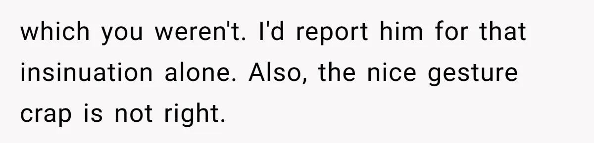 which you weren't. I'd report him for that insinuation alone. Also, the nice gesture crap is not right.
