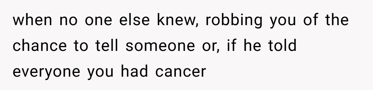 when no one else knew, robbing you of the chance to tell someone or, if he told everyone you had cancer