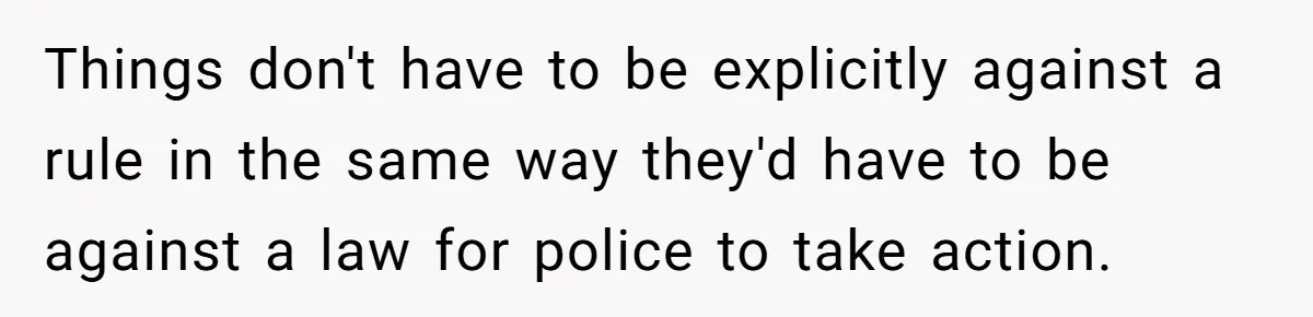 Things don't have to be explicitly against a rule in the same way they'd have to be against a law for police to take action.
