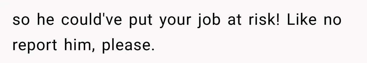 so he could've put your job at risk! Like no report him, please.