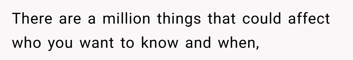 There are a million things that could affect who you want to know and when,