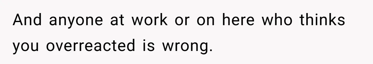 And anyone at work or on here who thinks you overreacted is wrong.
