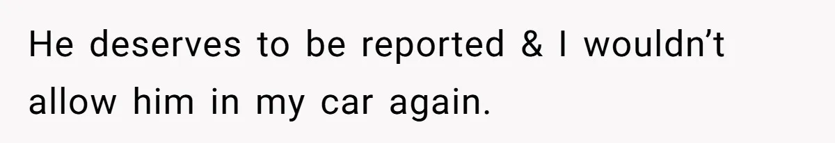 He deserves to be reported & I wouldn’t allow him in my car again.