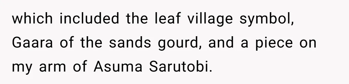 which included the leaf village symbol, Gaara of the sands gourd, and a piece on my arm of Asuma Sarutobi.