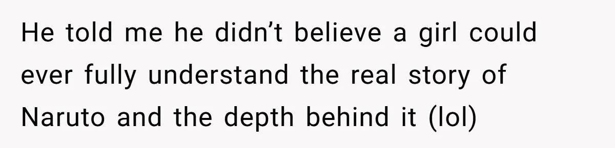He told me he didn’t believe a girl could ever fully understand the real story of Naruto and the depth behind it (lol)