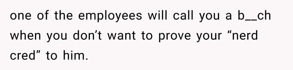 one of the employees will call you a b__ch when you don’t want to prove your “nerd cred” to him.