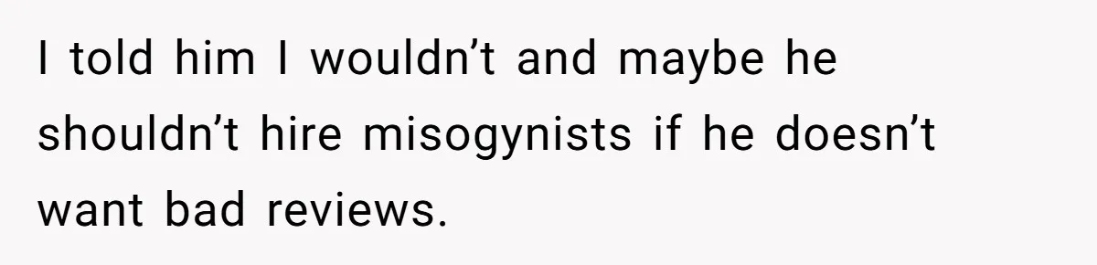 I told him I wouldn’t and maybe he shouldn’t hire misogynists if he doesn’t want bad reviews.