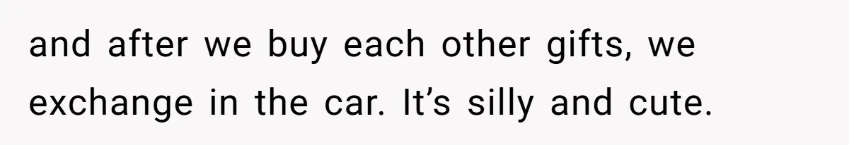 and after we buy each other gifts, we exchange in the car. It’s silly and cute.