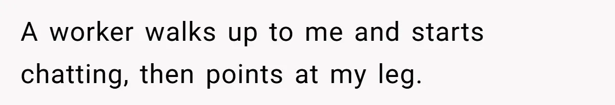 A worker walks up to me and starts chatting, then points at my leg.