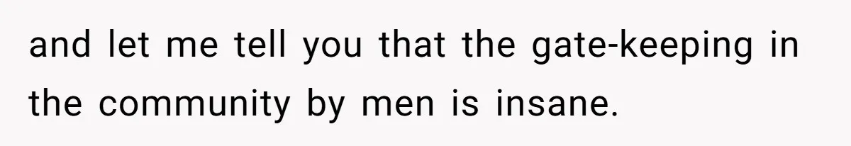 and let me tell you that the gate-keeping in the community by men is insane.