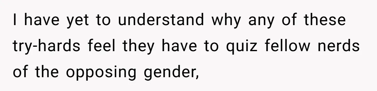 I have yet to understand why any of these try-hards feel they have to quiz fellow nerds of the opposing gender,