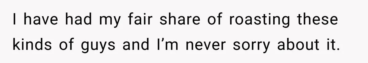 I have had my fair share of roasting these kinds of guys and I’m never sorry about it.