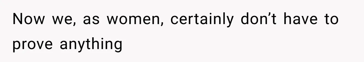 Now we, as women, certainly don’t have to prove anything