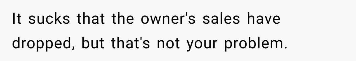 It sucks that the owner's sales have dropped, but that's not your problem.