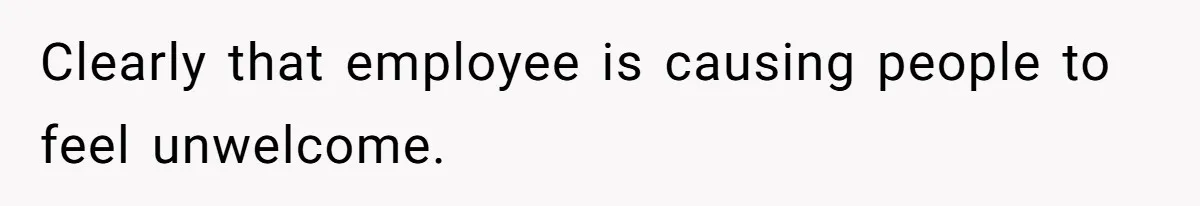 Clearly that employee is causing people to feel unwelcome.