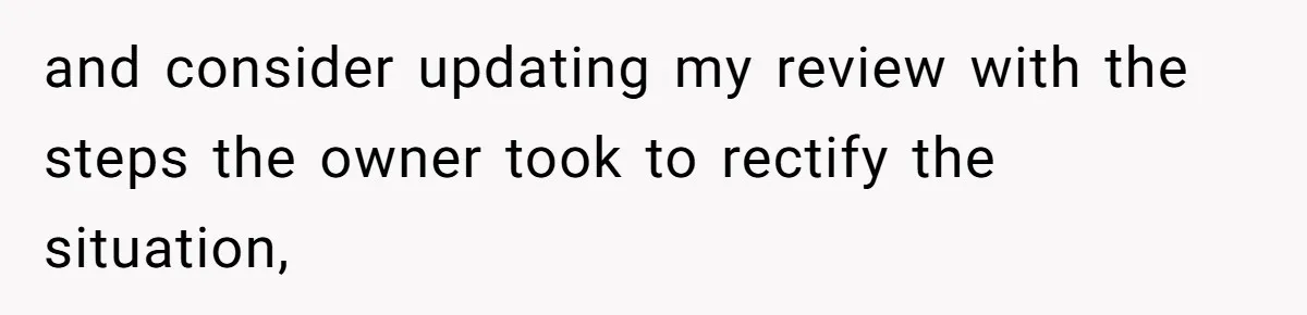 and consider updating my review with the steps the owner took to rectify the situation,