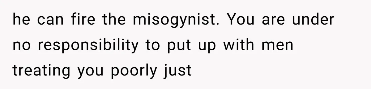 he can fire the misogynist. You are under no responsibility to put up with men treating you poorly just