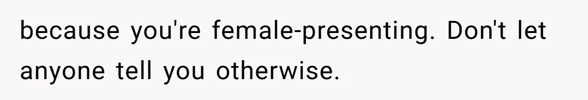 because you're female-presenting. Don't let anyone tell you otherwise.
