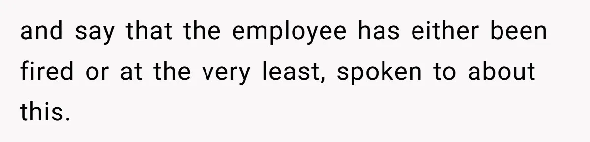 and say that the employee has either been fired or at the very least, spoken to about this.